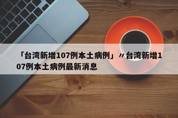 「台湾新增107例本土病例」〃台湾新增107例本土病例最新消息
