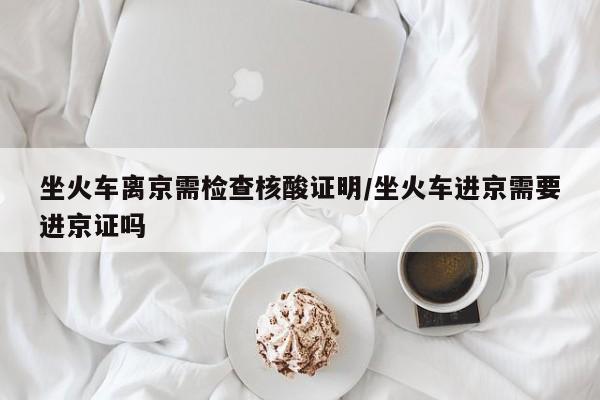 坐火车离京需检查核酸证明/坐火车进京需要进京证吗