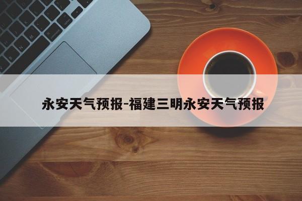 永安天气预报-福建三明永安天气预报