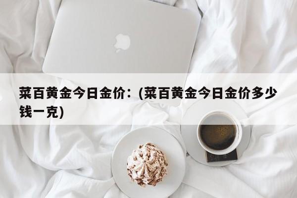 菜百黄金今日金价：(菜百黄金今日金价多少钱一克)