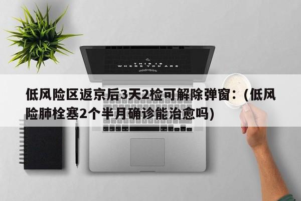 低风险区返京后3天2检可解除弹窗:(低风险肺栓塞2个半月确诊能治愈吗)