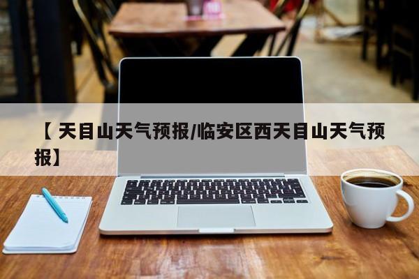 【 天目山天气预报/临安区西天目山天气预报】