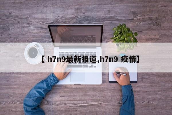 【 h7n9最新报道,h7n9 疫情】