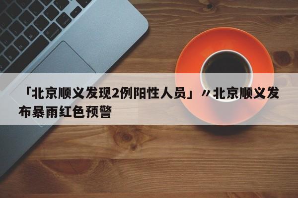 「北京顺义发现2例阳性人员」〃北京顺义发布暴雨红色预警