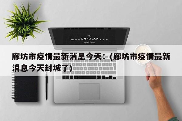 廊坊市疫情最新消息今天：(廊坊市疫情最新消息今天封城了)
