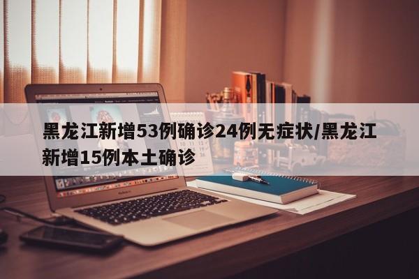 黑龙江新增53例确诊24例无症状/黑龙江新增15例本土确诊