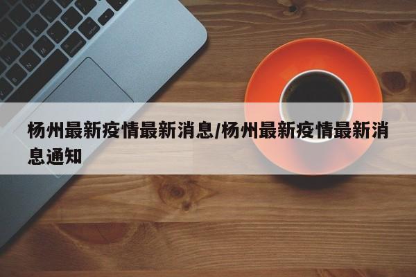杨州最新疫情最新消息/杨州最新疫情最新消息通知