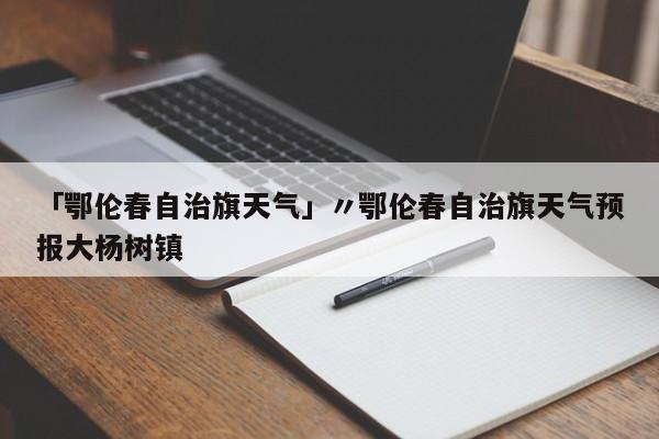 「鄂伦春自治旗天气」〃鄂伦春自治旗天气预报大杨树镇