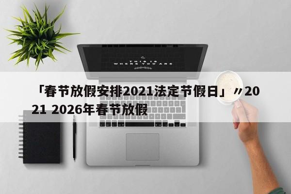 「春节放假安排2021法定节假日」〃2021 2026年春节放假