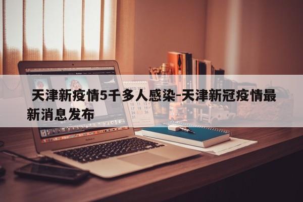  天津新疫情5千多人感染-天津新冠疫情最新消息发布