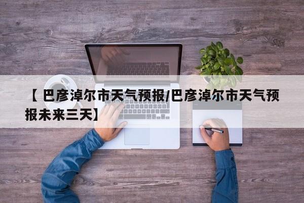 【 巴彦淖尔市天气预报/巴彦淖尔市天气预报未来三天】