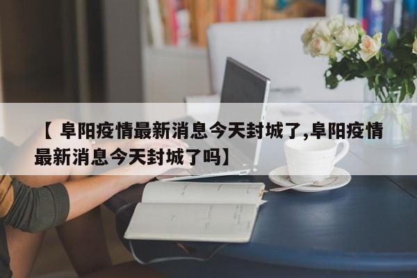 【 阜阳疫情最新消息今天封城了,阜阳疫情最新消息今天封城了吗】