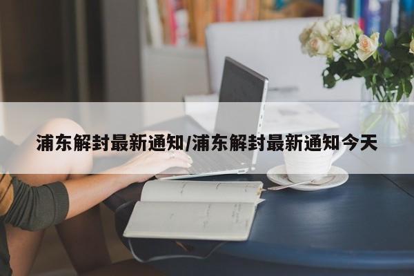 浦东解封最新通知/浦东解封最新通知今天