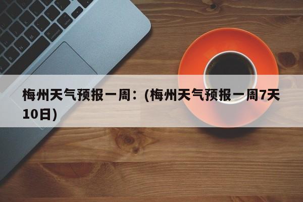 梅州天气预报一周：(梅州天气预报一周7天10日)