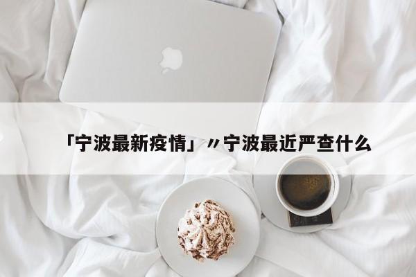 「宁波最新疫情」〃宁波最近严查什么
