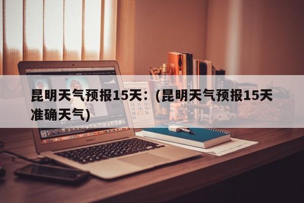 昆明天气预报15天：(昆明天气预报15天准确天气)