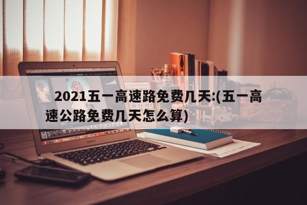   2021五一高速路免费几天:(五一高速公路免费几天怎么算)
