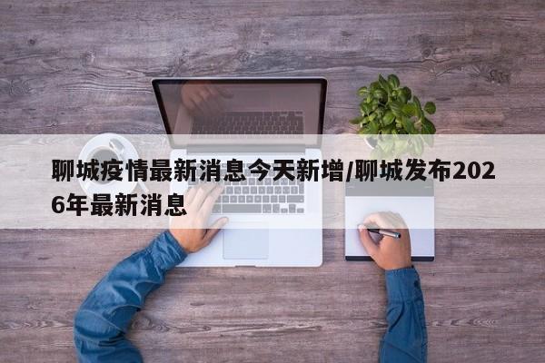 聊城疫情最新消息今天新增/聊城发布2026年最新消息
