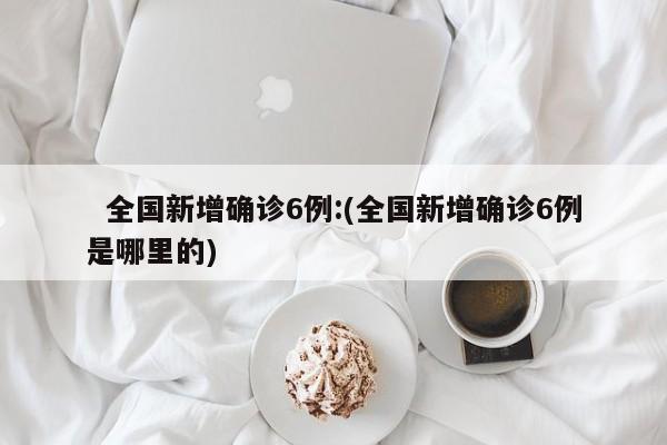   全国新增确诊6例:(全国新增确诊6例是哪里的)