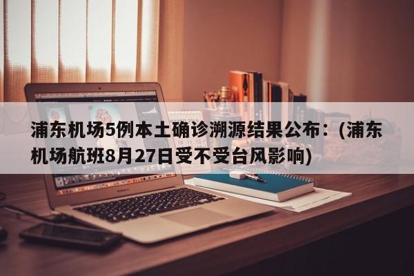 浦东机场5例本土确诊溯源结果公布：(浦东机场航班8月27日受不受台风影响)