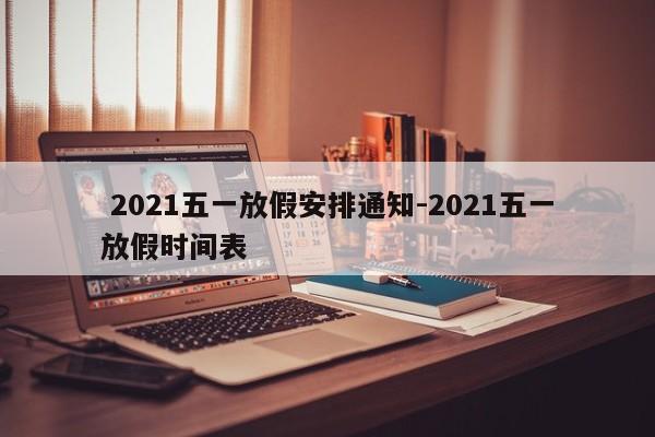  2021五一放假安排通知-2021五一放假时间表