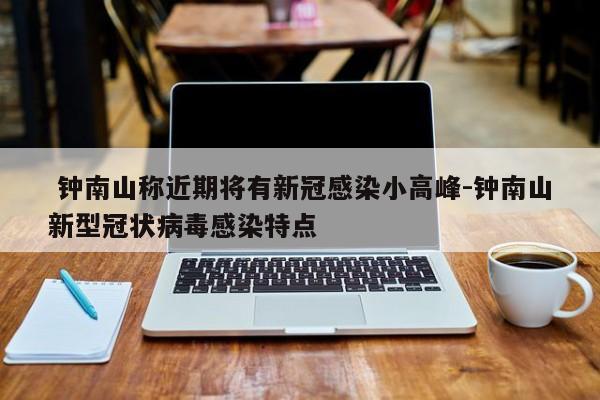  钟南山称近期将有新冠感染小高峰-钟南山新型冠状病毒感染特点