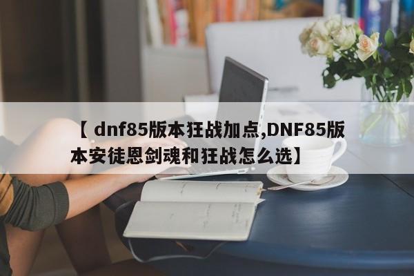 【 dnf85版本狂战加点,DNF85版本安徒恩剑魂和狂战怎么选】