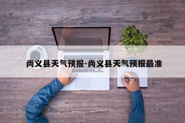  尚义县天气预报-尚义县天气预报最准