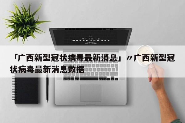 「广西新型冠状病毒最新消息」〃广西新型冠状病毒最新消息数据