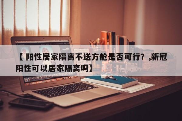 【 阳性居家隔离不送方舱是否可行？,新冠阳性可以居家隔离吗】