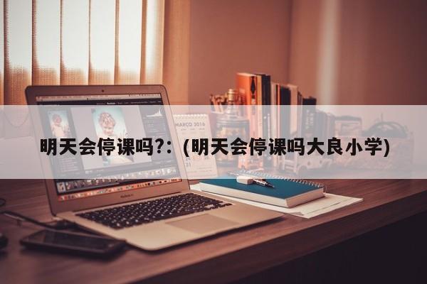 明天会停课吗?：(明天会停课吗大良小学)