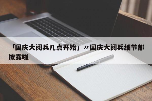 「国庆大阅兵几点开始」〃国庆大阅兵细节都披露啦