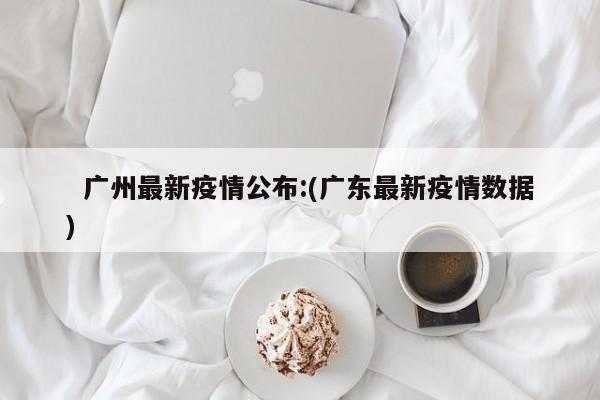   广州最新疫情公布:(广东最新疫情数据)