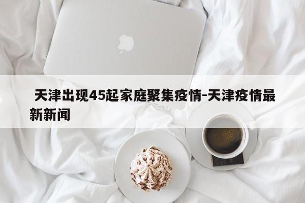  天津出现45起家庭聚集疫情-天津疫情最新新闻