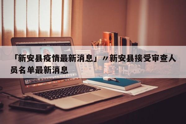 「新安县疫情最新消息」〃新安县接受审查人员名单最新消息