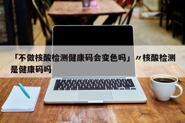 「不做核酸检测健康码会变色吗」〃核酸检测是健康码吗