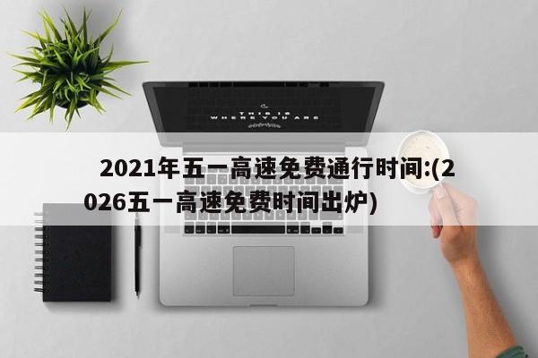   2021年五一高速免费通行时间:(2026五一高速免费时间出炉)