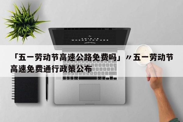 「五一劳动节高速公路免费吗」〃五一劳动节高速免费通行政策公布