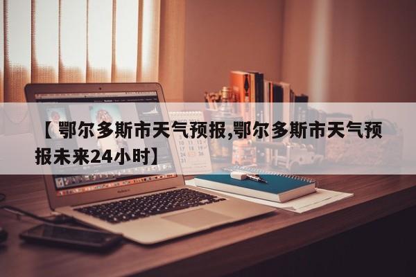 【 鄂尔多斯市天气预报,鄂尔多斯市天气预报未来24小时】