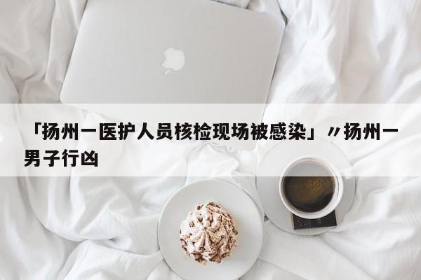 「扬州一医护人员核检现场被感染」〃扬州一男子行凶