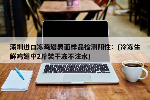 深圳进口冻鸡翅表面样品检测阳性：(冷冻生鲜鸡翅中2斤装干冻不注水)