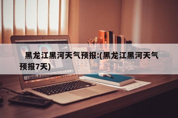   黑龙江黑河天气预报:(黑龙江黑河天气预报7天)