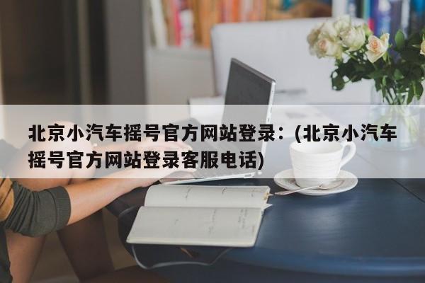 北京小汽车摇号官方网站登录：(北京小汽车摇号官方网站登录客服电话)