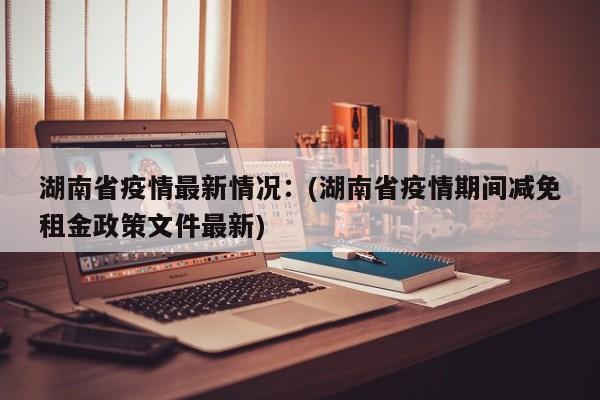 湖南省疫情最新情况：(湖南省疫情期间减免租金政策文件最新)