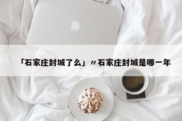 「石家庄封城了么」〃石家庄封城是哪一年
