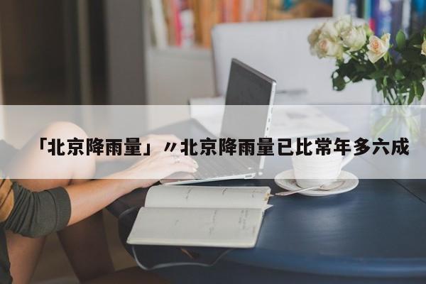 「北京降雨量」〃北京降雨量已比常年多六成