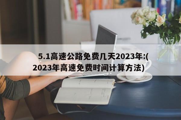   5.1高速公路免费几天2023年:(2023年高速免费时间计算方法)