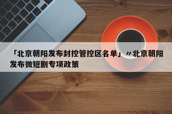 「北京朝阳发布封控管控区名单」〃北京朝阳发布微短剧专项政策