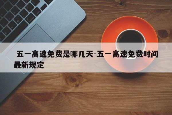  五一高速免费是哪几天-五一高速免费时间最新规定