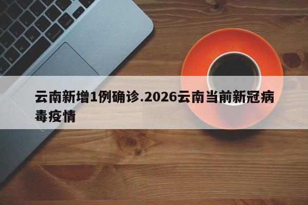 云南新增1例确诊.2026云南当前新冠病毒疫情